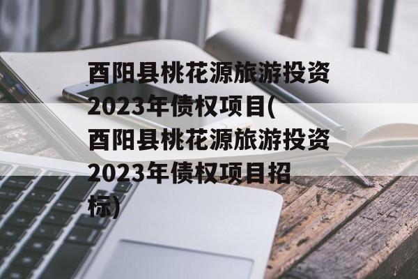 酉阳县桃花源旅游投资2023年债权项目(酉阳县桃花源旅游投资2023年债权项目招标)