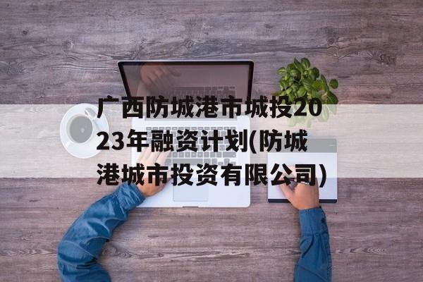 广西防城港市城投2023年融资计划(防城港城市投资有限公司)