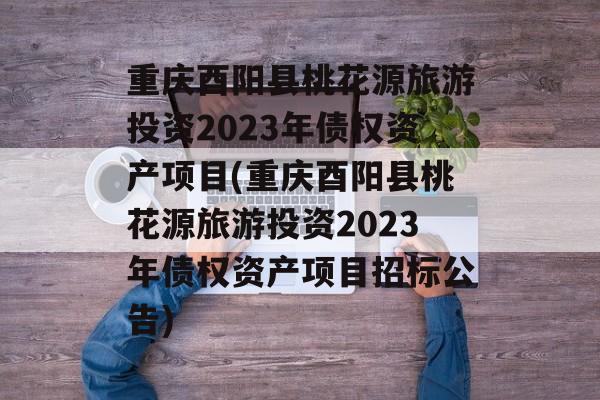 重庆酉阳县桃花源旅游投资2023年债权资产项目(重庆酉阳县桃花源旅游投资2023年债权资产项目招标公告)