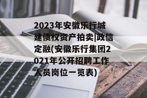 2023年安徽乐行城建债权资产拍卖|政信定融(安徽乐行集团2021年公开招聘工作人员岗位一览表)