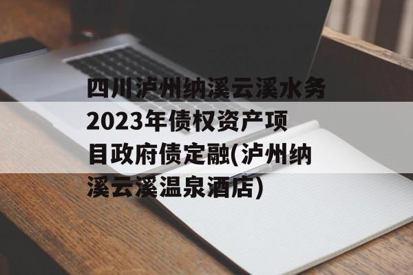 四川泸州纳溪云溪水务2023年债权资产项目政府债定融(泸州纳溪云溪温泉酒店)