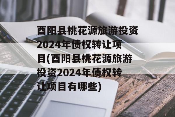 酉阳县桃花源旅游投资2024年债权转让项目(酉阳县桃花源旅游投资2024年债权转让项目有哪些)