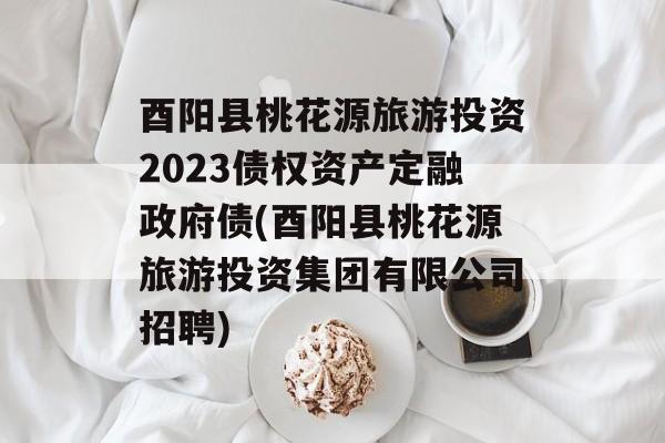 酉阳县桃花源旅游投资2023债权资产定融政府债(酉阳县桃花源旅游投资集团有限公司招聘)