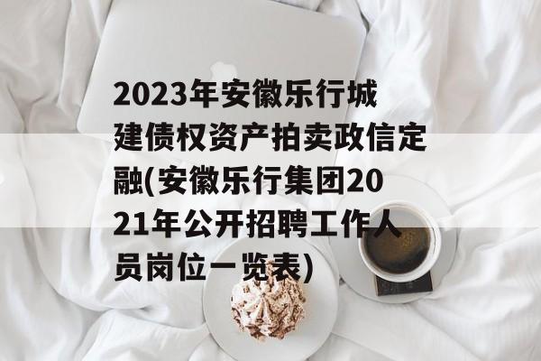 2023年安徽乐行城建债权资产拍卖政信定融(安徽乐行集团2021年公开招聘工作人员岗位一览表)