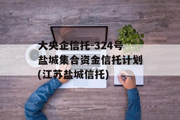 大央企信托-324号盐城集合资金信托计划(江苏盐城信托)