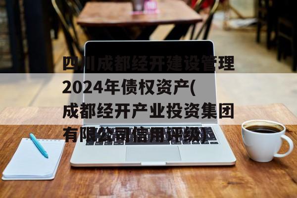 四川成都经开建设管理2024年债权资产(成都经开产业投资集团有限公司信用评级)