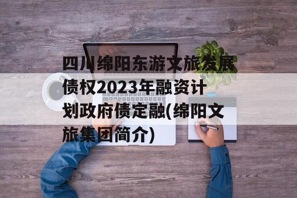 四川绵阳东游文旅发展债权2023年融资计划政府债定融(绵阳文旅集团简介)