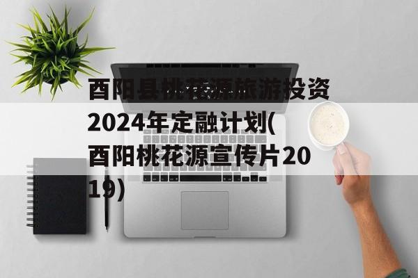 酉阳县桃花源旅游投资2024年定融计划(酉阳桃花源宣传片2019)