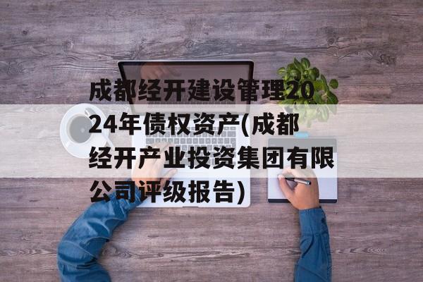 成都经开建设管理2024年债权资产(成都经开产业投资集团有限公司评级报告)