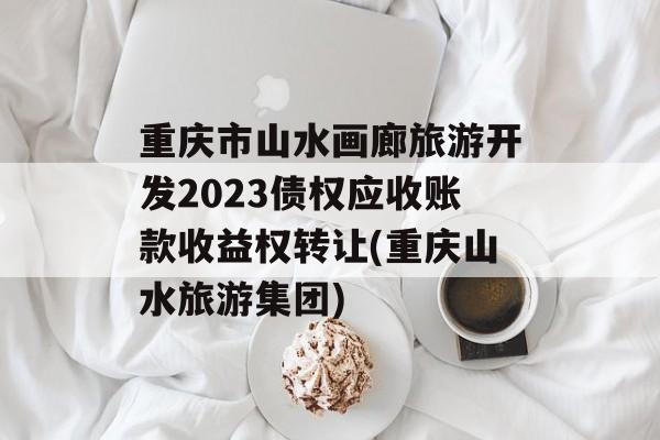 重庆市山水画廊旅游开发2023债权应收账款收益权转让(重庆山水旅游集团)