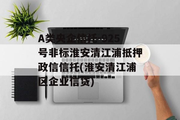 A类央企信托-925号非标淮安清江浦抵押政信信托(淮安清江浦区企业信贷)