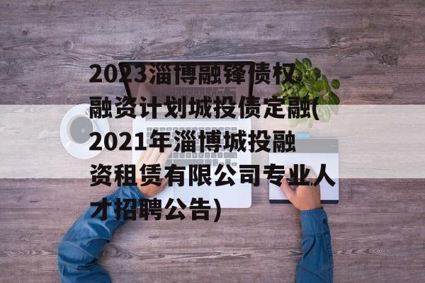 2023淄博融锋债权融资计划城投债定融(2021年淄博城投融资租赁有限公司专业人才招聘公告)