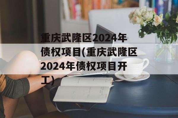 重庆武隆区2024年债权项目(重庆武隆区2024年债权项目开工)