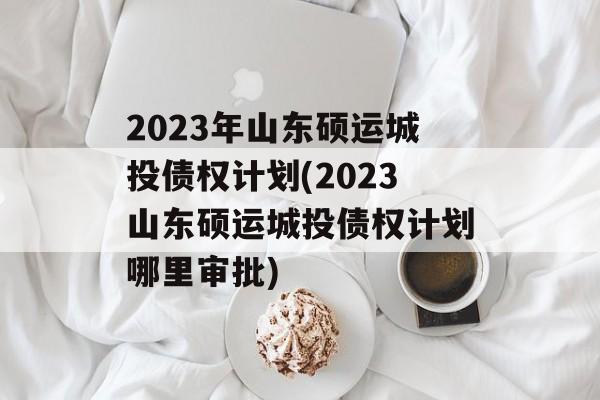 2023年山东硕运城投债权计划(2023山东硕运城投债权计划哪里审批)