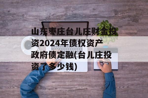 山东枣庄台儿庄财金投资2024年债权资产政府债定融(台儿庄投资了多少钱)