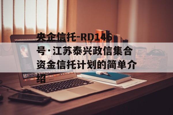 央企信托-RD146号·江苏泰兴政信集合资金信托计划的简单介绍