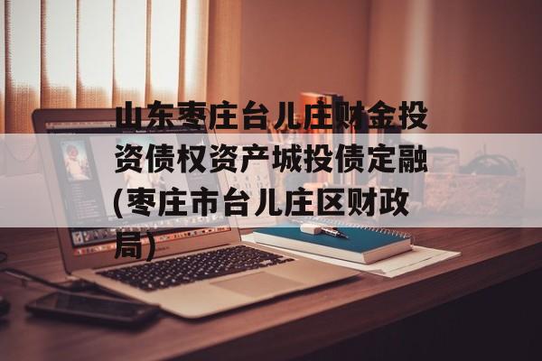 山东枣庄台儿庄财金投资债权资产城投债定融(枣庄市台儿庄区财政局)