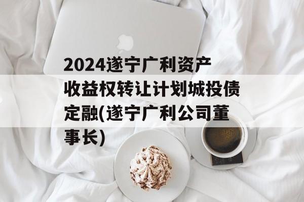 2024遂宁广利资产收益权转让计划城投债定融(遂宁广利公司董事长)