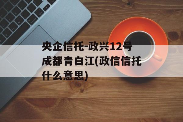 央企信托-政兴12号成都青白江(政信信托什么意思)