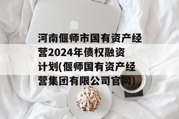 河南偃师市国有资产经营2024年债权融资计划(偃师国有资产经营集团有限公司官网)