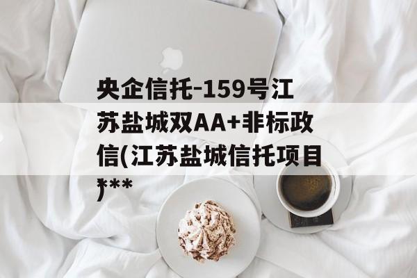 央企信托-159号江苏盐城双AA+非标政信(江苏盐城信托项目***
)