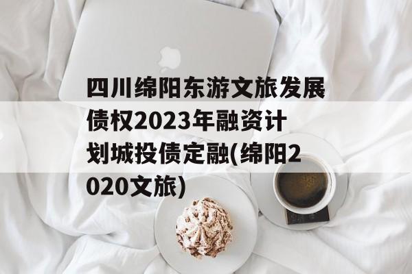 四川绵阳东游文旅发展债权2023年融资计划城投债定融(绵阳2020文旅)