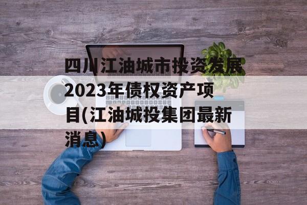 四川江油城市投资发展2023年债权资产项目(江油城投集团最新消息)