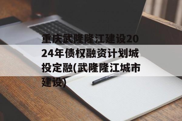 重庆武隆隆江建设2024年债权融资计划城投定融(武隆隆江城市建设)