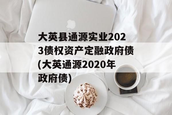 大英县通源实业2023债权资产定融政府债(大英通源2020年政府债)