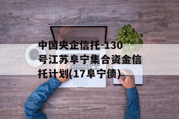 中国央企信托-130号江苏阜宁集合资金信托计划(17阜宁债)