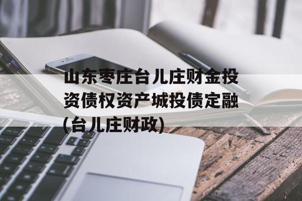 山东枣庄台儿庄财金投资债权资产城投债定融(台儿庄财政)