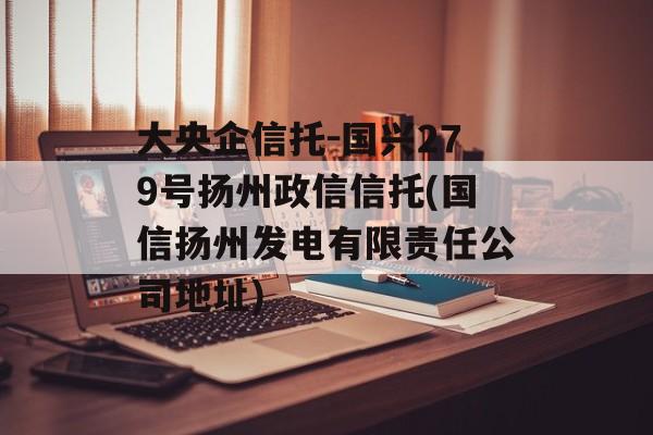 大央企信托-国兴279号扬州政信信托(国信扬州发电有限责任公司地址)