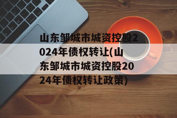 山东邹城市城资控股2024年债权转让(山东邹城市城资控股2024年债权转让政策)