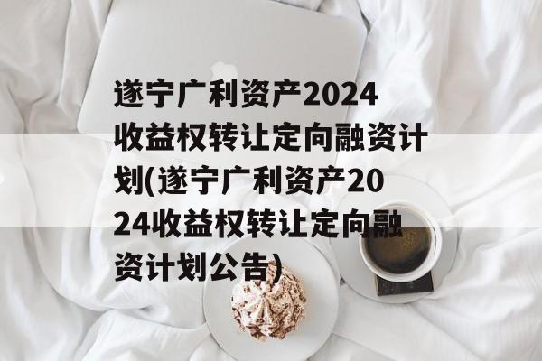 遂宁广利资产2024收益权转让定向融资计划(遂宁广利资产2024收益权转让定向融资计划公告)