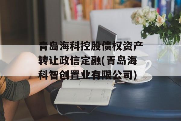 青岛海科控股债权资产转让政信定融(青岛海科智创置业有限公司)