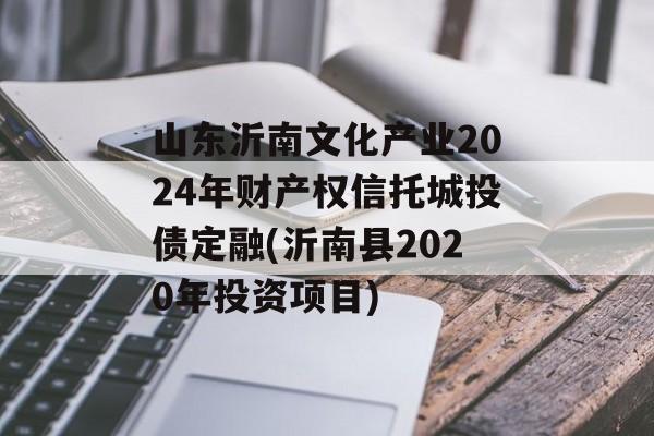 山东沂南文化产业2024年财产权信托城投债定融(沂南县2020年投资项目)