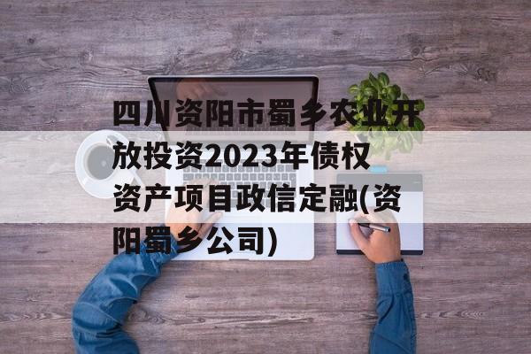 四川资阳市蜀乡农业开放投资2023年债权资产项目政信定融(资阳蜀乡公司)