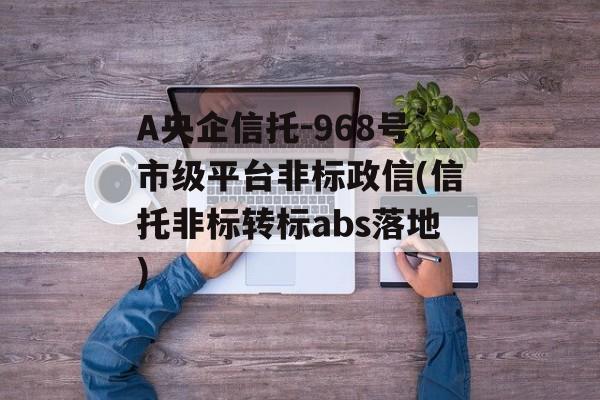 A央企信托-968号市级平台非标政信(信托非标转标abs落地)