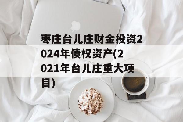 枣庄台儿庄财金投资2024年债权资产(2021年台儿庄重大项目)