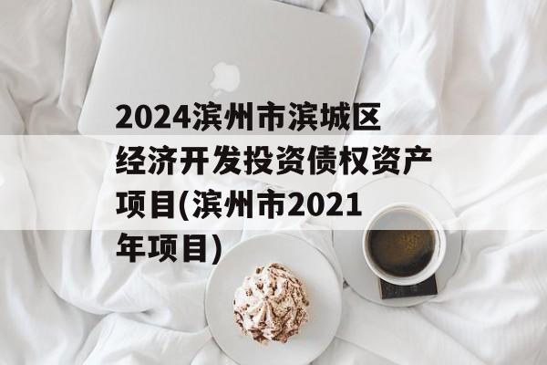 2024滨州市滨城区经济开发投资债权资产项目(滨州市2021年项目)