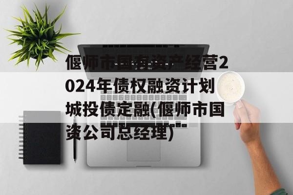 偃师市国有资产经营2024年债权融资计划城投债定融(偃师市国资公司总经理)