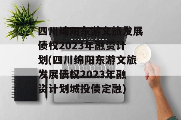 四川绵阳东游文旅发展债权2023年融资计划(四川绵阳东游文旅发展债权2023年融资计划城投债定融)