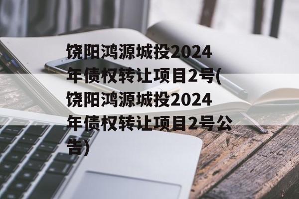 饶阳鸿源城投2024年债权转让项目2号(饶阳鸿源城投2024年债权转让项目2号公告)