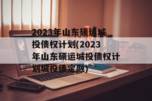 2023年山东硕运城投债权计划(2023年山东硕运城投债权计划城投债定融)