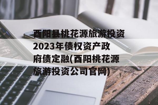 酉阳县桃花源旅游投资2023年债权资产政府债定融(酉阳桃花源旅游投资公司官网)