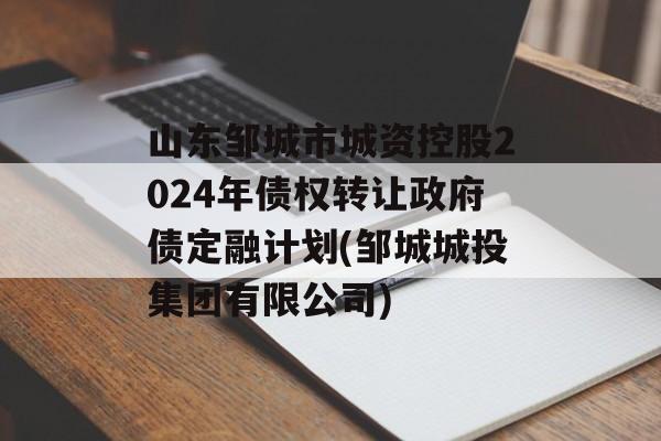 山东邹城市城资控股2024年债权转让政府债定融计划(邹城城投集团有限公司)