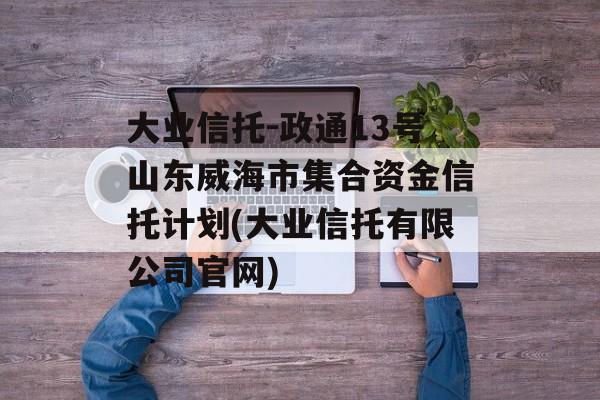 大业信托-政通13号山东威海市集合资金信托计划(大业信托有限公司官网)