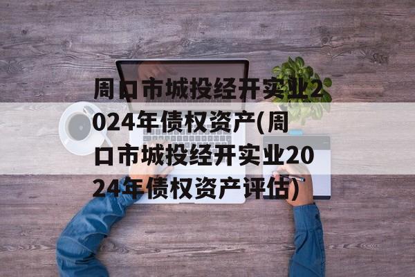 周口市城投经开实业2024年债权资产(周口市城投经开实业2024年债权资产评估)