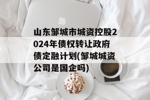 山东邹城市城资控股2024年债权转让政府债定融计划(邹城城资公司是国企吗)