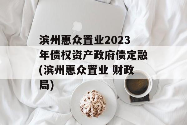 滨州惠众置业2023年债权资产政府债定融(滨州惠众置业 财政局)